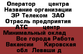 Оператор Call-центра › Название организации ­ ЭР-Телеком, ЗАО › Отрасль предприятия ­ АТС, call-центр › Минимальный оклад ­ 25 000 - Все города Работа » Вакансии   . Кировская обл.,Леваши д.